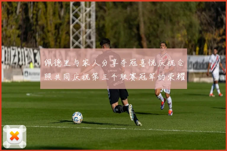 佩德里与家人分享夺冠喜悦庆祝合照共同庆祝第三个联赛冠军的荣耀时刻