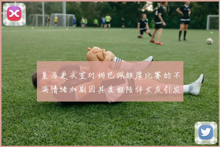 皇马更衣室对姆巴佩缺席比赛的不满情绪加剧因其度假陪伴女友引发争议