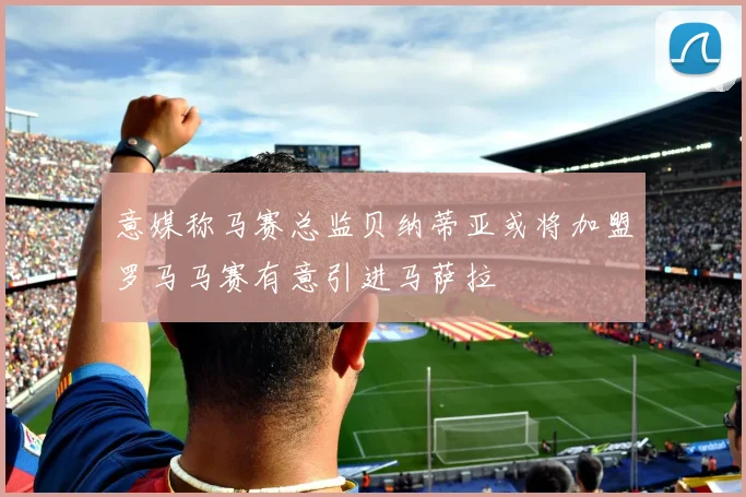 意媒称马赛总监贝纳蒂亚或将加盟罗马马赛有意引进马萨拉