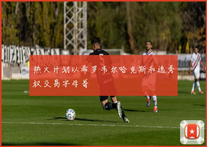 热火计划以希罗韦尔哈克斯和选秀权交易字母哥