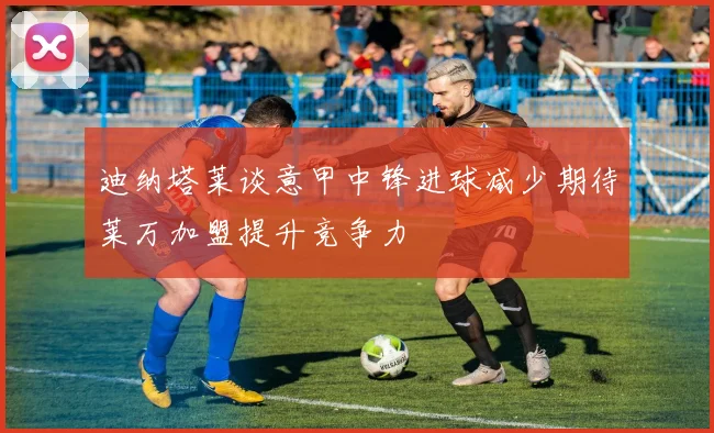 迪纳塔莱谈意甲中锋进球减少期待莱万加盟提升竞争力