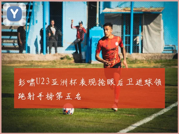 彭啸U23亚洲杯表现抢眼后卫进球领跑射手榜第五名