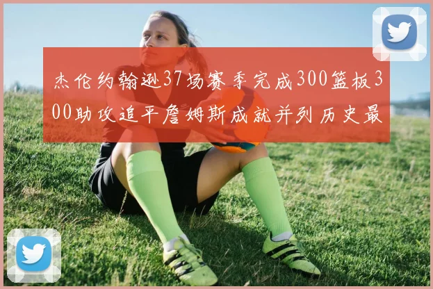 杰伦约翰逊37场赛季完成300篮板300助攻追平詹姆斯成就并列历史最快前锋