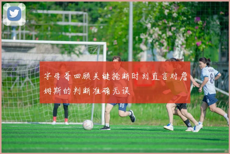 字母哥回顾关键抢断时刻直言对詹姆斯的判断准确无误