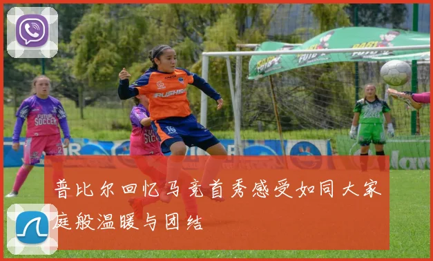 普比尔回忆马竞首秀感受如同大家庭般温暖与团结