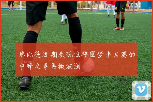恩比德近期表现惊艳圆梦季后赛的中锋之争再掀波澜