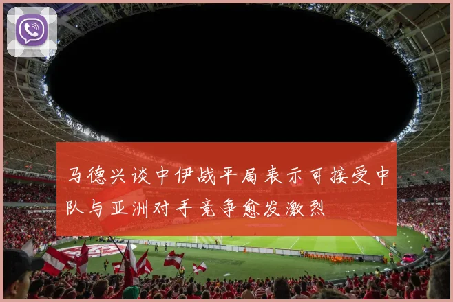 马德兴谈中伊战平局表示可接受中队与亚洲对手竞争愈发激烈