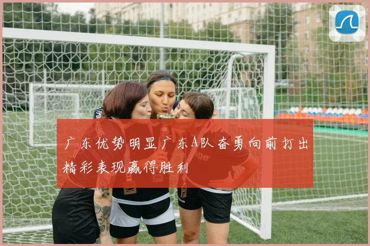 广东优势明显广东A队奋勇向前打出精彩表现赢得胜利