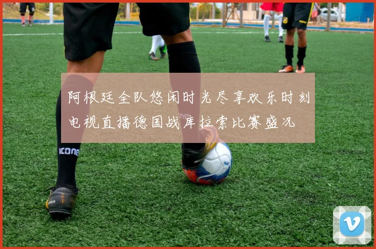 阿根廷全队悠闲时光尽享欢乐时刻电视直播德国战库拉索比赛盛况