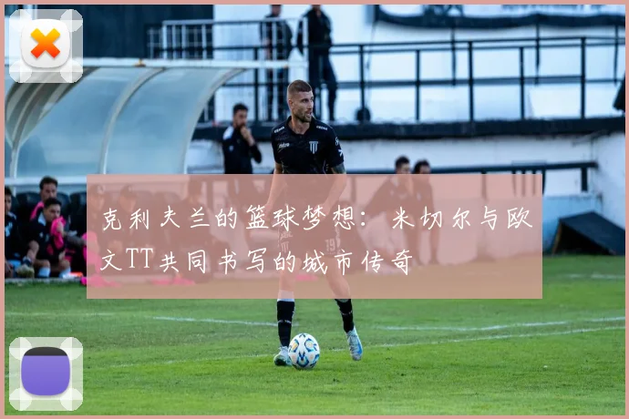 克利夫兰的篮球梦想：米切尔与欧文TT共同书写的城市传奇