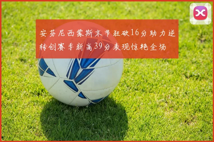 安芬尼西蒙斯末节狂砍16分助力逆转创赛季新高39分表现惊艳全场