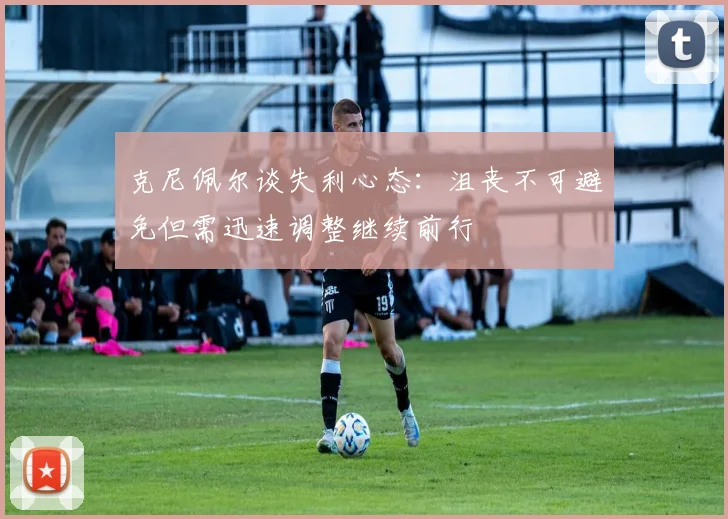 克尼佩尔谈失利心态：沮丧不可避免但需迅速调整继续前行