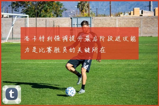 洛卡特利强调提升最后阶段进攻能力是比赛胜负的关键所在