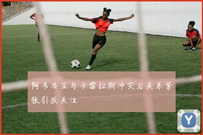 阿韦洛亚与卡雷拉斯冲突后关系紧张引发关注
