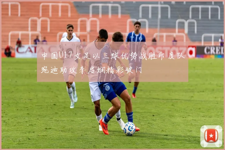中国U17女足以三球优势战胜印度队宛迪助攻李启娴精彩破门