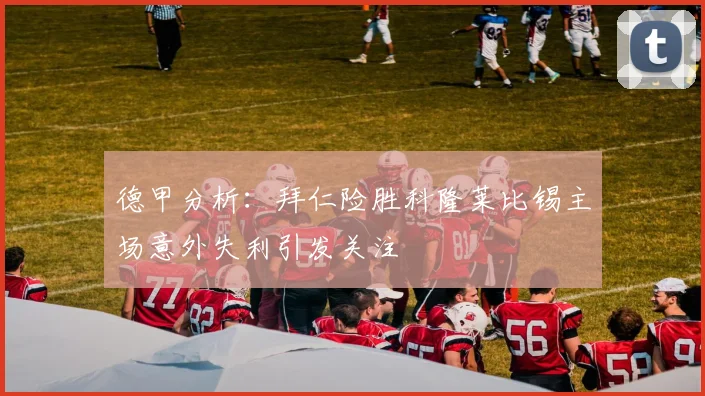 德甲分析：拜仁险胜科隆莱比锡主场意外失利引发关注