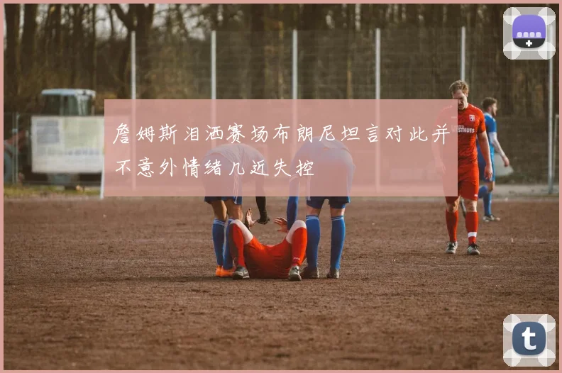 詹姆斯泪洒赛场布朗尼坦言对此并不意外情绪几近失控