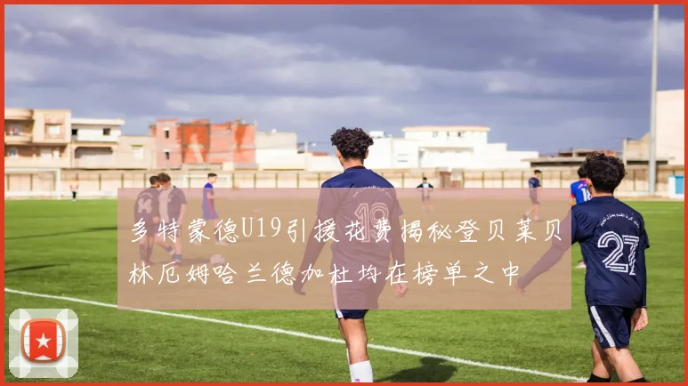 多特蒙德U19引援花费揭秘登贝莱贝林厄姆哈兰德加杜均在榜单之中